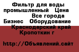 Фильтр для воды промышленный › Цена ­ 189 200 - Все города Бизнес » Оборудование   . Краснодарский край,Кропоткин г.